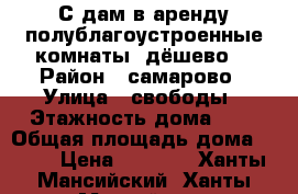 С дам в аренду полублагоустроенные комнаты  дёшево  › Район ­ самарово › Улица ­ свободы › Этажность дома ­ 2 › Общая площадь дома ­ 100 › Цена ­ 6 000 - Ханты-Мансийский, Ханты-Мансийск г. Недвижимость » Дома, коттеджи, дачи аренда   